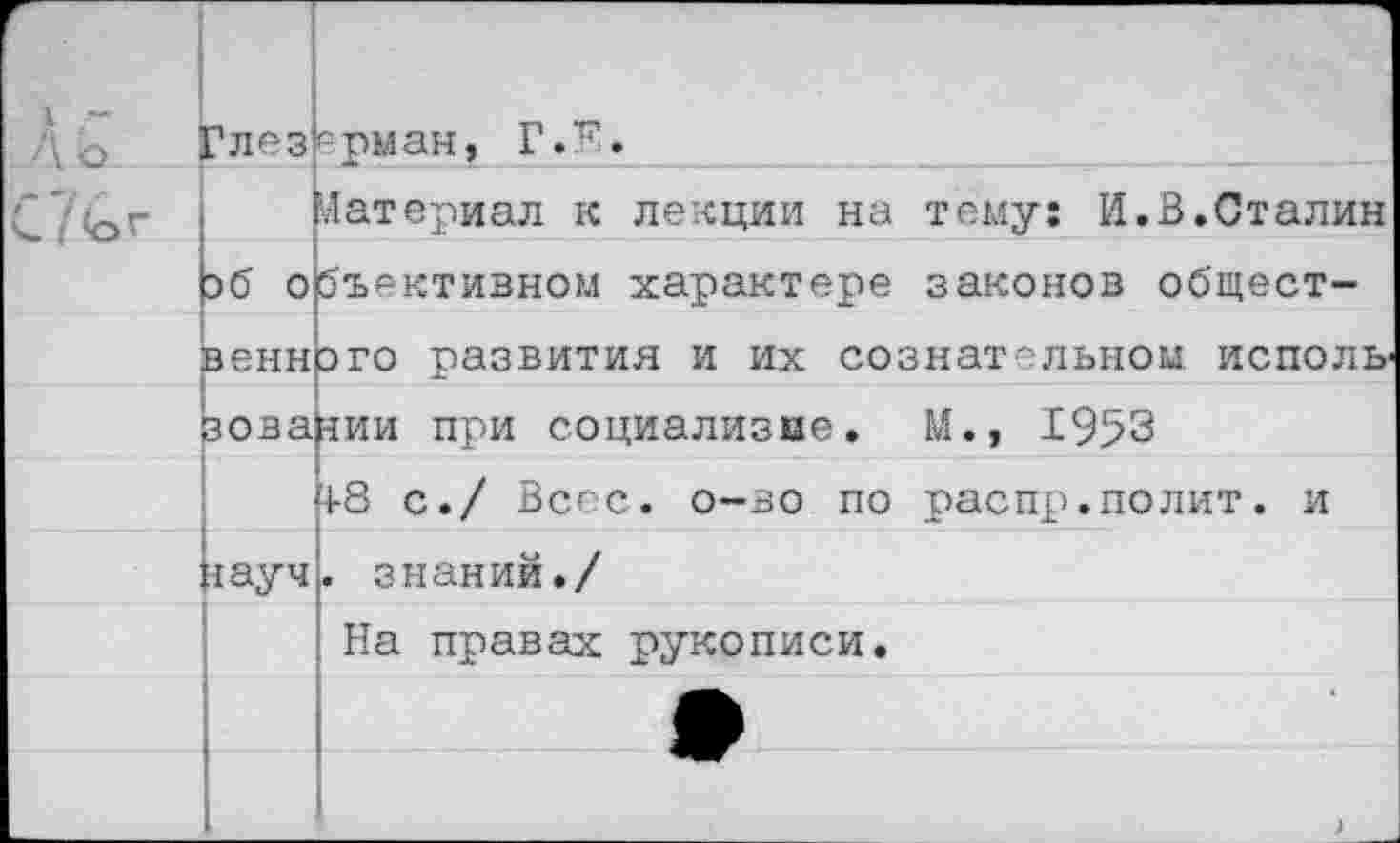 ﻿г Л о	?лез	ёрман, Г.Е.
С /<ог		Материал к лекции на тему: И.В.Сталин
	зб 0	бъективном характере законов общест-
	венн	эго развития и их сознательном исполь
	зова	зии при социализме. М., 1953
		-1-8 с./ Весе. о—во по распр.полит, и
	<ауч	. знаний./
		На правах рукописи.
		^1^
		)